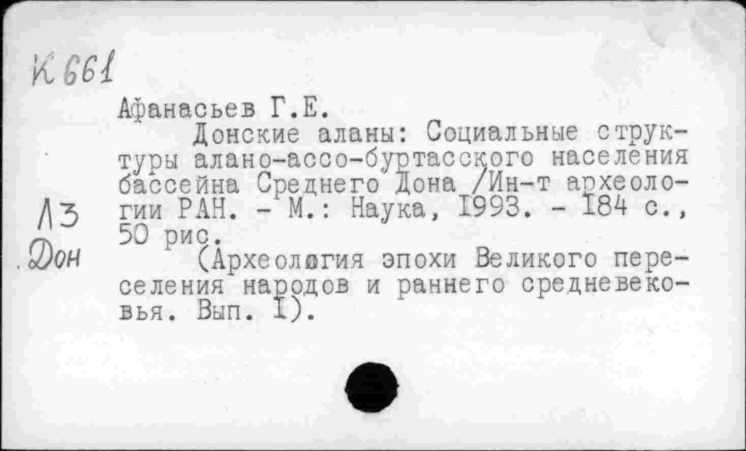 ﻿Keel
Афанасьев Г.Е.
Донские аланы: Социальные структуры алано-ассо-буртасского населения бассейна Среднего Дона /Ин-т апхеоло-гии РАН. - М.: Наука, 1993. - 184 с., 50 Ри9-
о1)0Ч	(Археология эпохи Великого пере-
селения народов и раннего средневековья. Вып. 1).